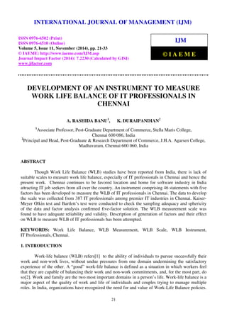 International INTERNATIONAL Journal of Management JOURNAL (IJM), ISSN 0976 OF MANAGEMENT – 6502(Print), ISSN 0976 (IJM) 
- 6510(Online), 
Volume 5, Issue 11, November (2014), pp. 21-33 © IAEME 
ISSN 0976-6502 (Print) 
ISSN 0976-6510 (Online) 
Volume 5, Issue 11, November (2014), pp. 21-33 
© IAEME: http://www.iaeme.com/IJM.asp 
Journal Impact Factor (2014): 7.2230 (Calculated by GISI) 
www.jifactor.com 
IJM 
© I A E M E 
DEVELOPMENT OF AN INSTRUMENT TO MEASURE 
WORK LIFE BALANCE OF IT PROFESSIONALS IN 
CHENNAI 
A. RASHIDA BANU1, K. DURAIPANDIAN2 
1Associate Professor, Post-Graduate Department of Commerce, Stella Maris College, 
Chennai 600 086, India 
2Principal and Head, Post-Graduate  Research Department of Commerce, J.H.A. Agarsen College, 
Madhavaram, Chennai 600 060, India 
21 
ABSTRACT 
Though Work Life Balance (WLB) studies have been reported from India, there is lack of 
suitable scales to measure work life balance, especially of IT professionals in Chennai and hence the 
present work. Chennai continues to be favored location and home for software industry in India 
attracting IT job seekers from all over the country. An instrument comprising 46 statements with five 
factors has been developed to measure the WLB of IT professionals in Chennai. The data to develop 
the scale was collected from 387 IT professionals among premier IT industries in Chennai. Kaiser- 
Meyer Olkin test and Bartlett’s test were conducted to check the sampling adequacy and sphericity 
of the data and factor analysis confirmed five-factor solution. The WLB measurement scale was 
found to have adequate reliability and validity. Description of generation of factors and their effect 
on WLB to measure WLB of IT professionals has been attempted. 
KEYWORDS: Work Life Balance, WLB Measurement, WLB Scale, WLB Instrument, 
IT Professionals, Chennai. 
1. INTRODUCTION 
Work-life balance (WLB) refers[1] to the ability of individuals to pursue successfully their 
work and non-work lives, without undue pressures from one domain undermining the satisfactory 
experience of the other. A “good” work-life balance is defined as a situation in which workers feel 
that they are capable of balancing their work and non-work commitments, and, for the most part, do 
so[2]. Work and family are the two most important domains in a person’s life. Work-life balance is a 
major aspect of the quality of work and life of individuals and couples trying to manage multiple 
roles. In India, organizations have recognized the need for and value of Work-Life Balance policies. 
 