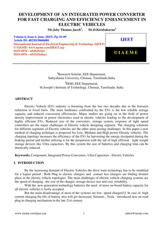 Development of an Integrated Power Converter For Fast Charging and Efficiency Enhancement In
Electric Vehicles, Mr.Jeby Thomas Jacob, Dr.D.Kirubakaran, Journal Impact Factor (2015): 7.7385
(Calculated by GISI) www.jifactor.com
www.iaeme.com/ijeet.asp 1 editor@iaeme.com
1
Research Scholar, EEE Department,
Sathyabama University, Chennai, Tamilnadu,India
2
HOD, EEE Department,
St.Joseph’s Institute of Technology, Chennai, Tamilnadu, India
ABSTRACT
Electric Vehicle (EV) industry is booming from the last two decades due to the foreseen
reduction in fossil fuels. The main hindrance confronted by the EVs is the low reliable storage
capacity and reduced conversion efficiencies. Major studies are going on in the field of power
density improvement in power electronics used in electric vehicles leading to the development of
highly efficient EVs. Reduced size of the converters, storage system, response of tight speed
controllers are the major challenges in Electric vehicle designing segment. The charging solutions
for different segments of Electric vehicles are the other areas posing challenges. In this paper a new
method of charging technique is proposed for Low, Medium and High power Electric vehicles. The
charging topology increases the efficiency of the EVs by harvesting the energy dissipated during the
braking period and further utilising it for the propulsion with the aid of high efficient light weight
storage devices like Ultra capacitors. By this system the size of batteries and charging time can be
drastically reduced.
Keywords: Component; Integrated Power Converters, Ultra Capacitors , Electric Vehicles
I. INTRODUCTION
By the increasing demand of Electric Vehicles the drive train technology has to be modified
for a logner period . Both Plug in electric chargers and contact less chargers are finding distinct
place in the electric vehicle topologies. The main challenges of electric vehicle charging systems are
the speed of charging , the size of the charger, storage device size and cost, reliability.
With the new generation technology batteries the need of more on-board battery capacity for
all electric vehicles is fastly accepted.
But the main disadvantage of most of the systems are low speed charger[1]. In case of high
current charging the life of battery also will get decreased. Siemens , Tesla introduced new on road
plug in charging mechanism in the late 21st century.
DEVELOPMENT OF AN INTEGRATED POWER CONVERTER
FOR FAST CHARGING AND EFFICIENCY ENHANCEMENT IN
ELECTRIC VEHICLES
Mr.Jeby Thomas Jacob1
, Dr.D.Kirubakaran2
Volume 6, Issue 6, June (2015), Pp. 01-09
Article ID: 40220150606001
International Journal of Electrical Engineering & Technology (IJEET)
© IAEME: www.iaeme.com/IJEET.asp
ISSN 0976 – 6545(Print)
ISSN 0976 – 6553(Online)
IJEET
© I A E M E
 