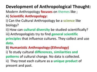 Development of Anthropological Thought:
Modern Anthropology focuses on themes like ;
A) Scientific Anthropology:
i) Can the Cultural Anthropology be a science like
biology?
ii) How can cultural diversity be studied scientifically?
iii) Anthropologists try to find general scientific
principles that influence cultures. They collect and use
data.
B) Humanistic Anthropology:(Ethnology)
i) To study cultural differences, similarities and
patterns of cultural change. No data is collected.
ii) They treat each culture as a unique product of
present and past.
 