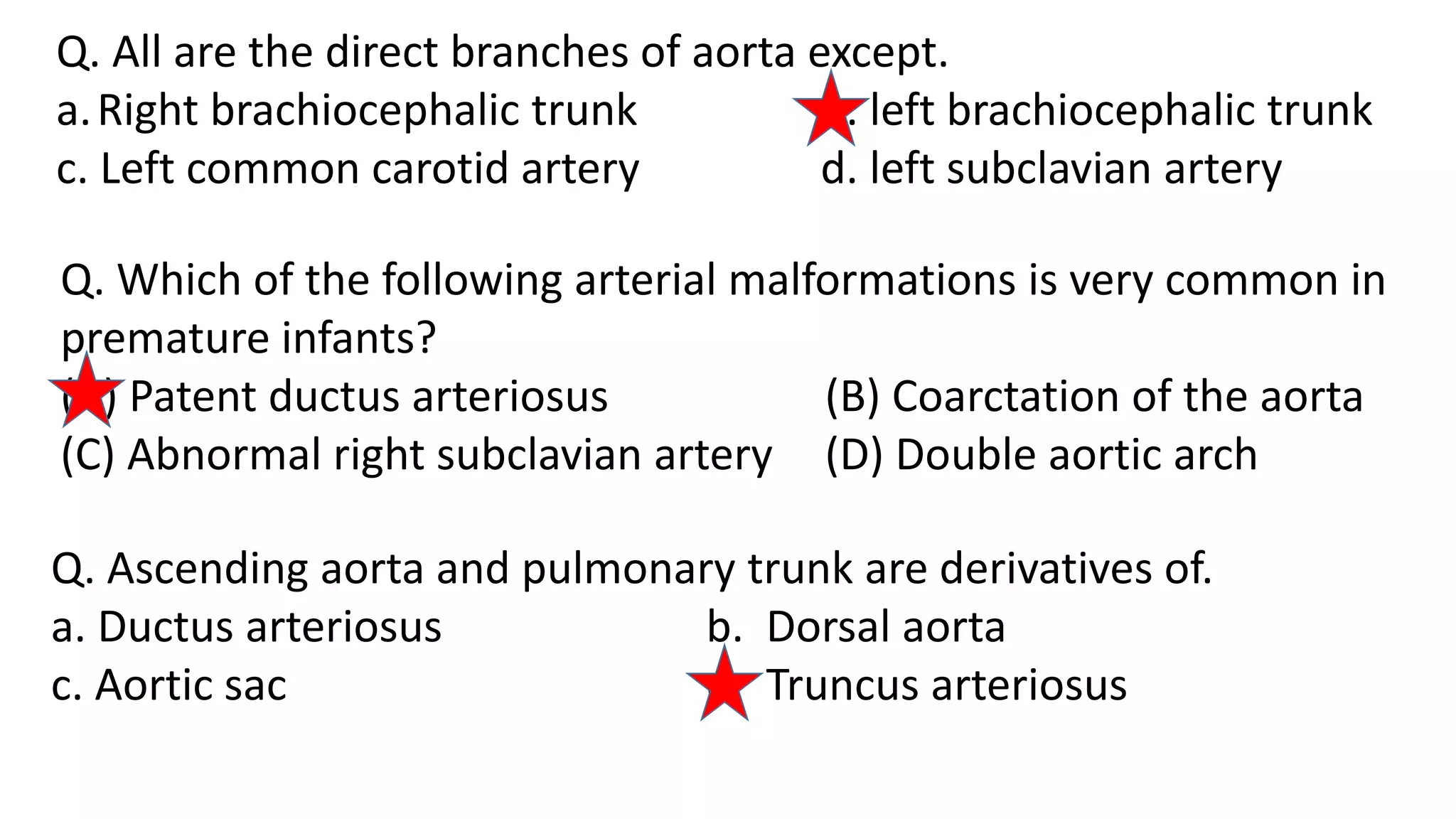 Q. All are the direct branches of aorta except.
a.Right brachiocephalic trunk b. left brachiocephalic trunk
c. Left common carotid artery d. left subclavian artery
Q. Which of the following arterial malformations is very common in
premature infants?
(A) Patent ductus arteriosus (B) Coarctation of the aorta
(C) Abnormal right subclavian artery (D) Double aortic arch
Q. Ascending aorta and pulmonary trunk are derivatives of.
a. Ductus arteriosus b. Dorsal aorta
c. Aortic sac d. Truncus arteriosus
 