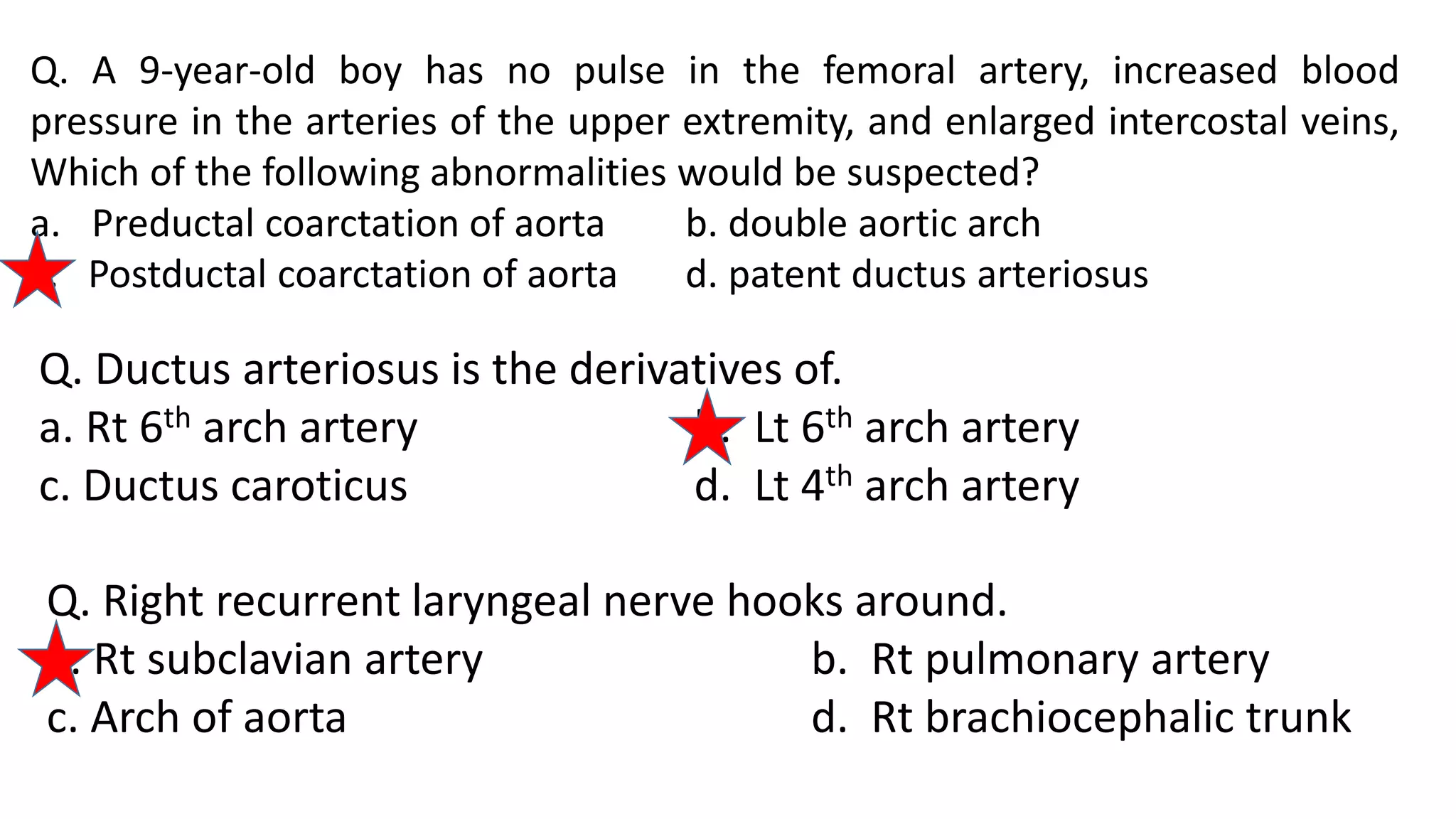 Q. A 9-year-old boy has no pulse in the femoral artery, increased blood
pressure in the arteries of the upper extremity, and enlarged intercostal veins,
Which of the following abnormalities would be suspected?
a. Preductal coarctation of aorta b. double aortic arch
c. Postductal coarctation of aorta d. patent ductus arteriosus
Q. Ductus arteriosus is the derivatives of.
a. Rt 6th arch artery b. Lt 6th arch artery
c. Ductus caroticus d. Lt 4th arch artery
Q. Right recurrent laryngeal nerve hooks around.
a. Rt subclavian artery b. Rt pulmonary artery
c. Arch of aorta d. Rt brachiocephalic trunk
 