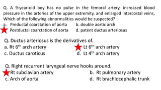 Q. A 9-year-old boy has no pulse in the femoral artery, increased blood
pressure in the arteries of the upper extremity, and enlarged intercostal veins,
Which of the following abnormalities would be suspected?
a. Preductal coarctation of aorta b. double aortic arch
c. Postductal coarctation of aorta d. patent ductus arteriosus
Q. Ductus arteriosus is the derivatives of.
a. Rt 6th arch artery b. Lt 6th arch artery
c. Ductus caroticus d. Lt 4th arch artery
Q. Right recurrent laryngeal nerve hooks around.
a. Rt subclavian artery b. Rt pulmonary artery
c. Arch of aorta d. Rt brachiocephalic trunk
 