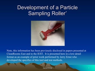Development of a Particle Sampling Roller’ Note, this information has been previously disclosed in papers presented at CleanRooms East and to the IEST.  It is presented here in a low-detail format as an example of prior work performed by Jerry Ernst who developed the specifics of this tool and test methods. 