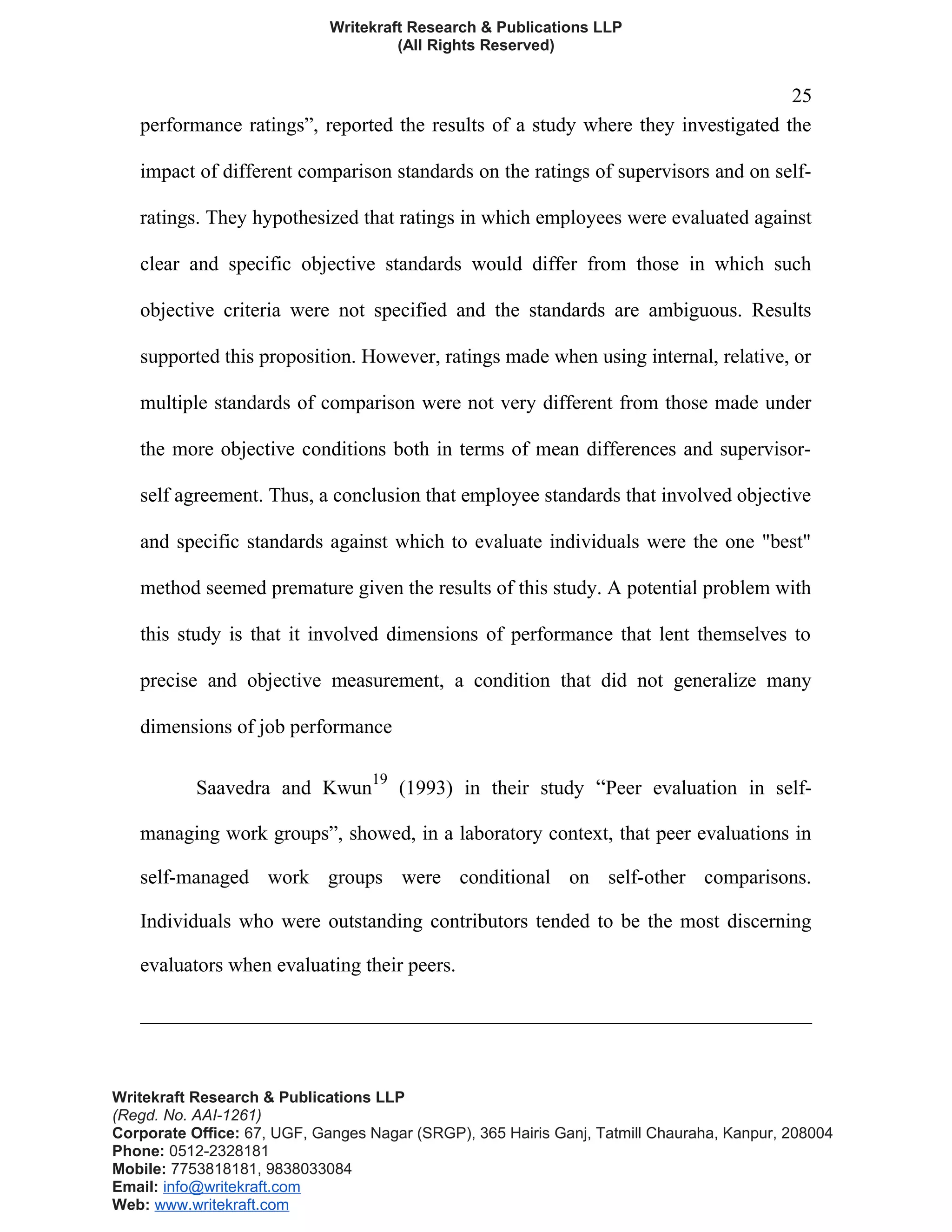 Writekraft Research & Publications LLP
(All Rights Reserved)
25
performance ratings”, reported the results of a study where they investigated the
impact of different comparison standards on the ratings of supervisors and on self-
ratings. They hypothesized that ratings in which employees were evaluated against
clear and specific objective standards would differ from those in which such
objective criteria were not specified and the standards are ambiguous. Results
supported this proposition. However, ratings made when using internal, relative, or
multiple standards of comparison were not very different from those made under
the more objective conditions both in terms of mean differences and supervisor-
self agreement. Thus, a conclusion that employee standards that involved objective
and specific standards against which to evaluate individuals were the one "best"
method seemed premature given the results of this study. A potential problem with
this study is that it involved dimensions of performance that lent themselves to
precise and objective measurement, a condition that did not generalize many
dimensions of job performance
Saavedra and Kwun
19
(1993) in their study “Peer evaluation in self-
managing work groups”, showed, in a laboratory context, that peer evaluations in
self-managed work groups were conditional on self-other comparisons.
Individuals who were outstanding contributors tended to be the most discerning
evaluators when evaluating their peers.
Writekraft Research & Publications LLP
(Regd. No. AAI-1261)
Corporate Office: 67, UGF, Ganges Nagar (SRGP), 365 Hairis Ganj, Tatmill Chauraha, Kanpur, 208004
Phone: 0512-2328181
Mobile: 7753818181, 9838033084
Email: info@writekraft.com
Web: www.writekraft.com
 