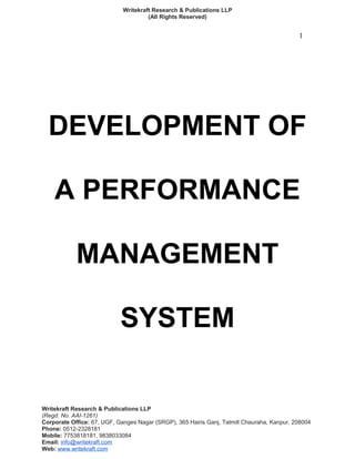 Writekraft Research & Publications LLP
(All Rights Reserved)
1
DEVELOPMENT OF
A PERFORMANCE
MANAGEMENT
SYSTEM
Writekraft Research & Publications LLP
(Regd. No. AAI-1261)
Corporate Office: 67, UGF, Ganges Nagar (SRGP), 365 Hairis Ganj, Tatmill Chauraha, Kanpur, 208004
Phone: 0512-2328181
Mobile: 7753818181, 9838033084
Email: info@writekraft.com
Web: www.writekraft.com
 