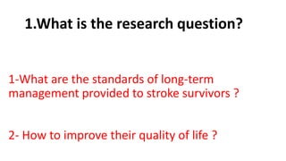 1.What is the research question?
1-What are the standards of long-term
management provided to stroke survivors ?
2- How to improve their quality of life ?
 