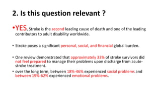 2. Is this question relevant ?
•YES, Stroke is the second leading cause of death and one of the leading
contributors to adult disability worldwide.
• Stroke poses a signiﬁcant personal, social, and ﬁnancial global burden.
• One review demonstrated that approximately 33% of stroke survivors did
not feel prepared to manage their problems upon discharge from acute-
stroke treatment.
• over the long term, between 18%-46% experienced social problems and
between 19%-62% experienced emotional problems.
 