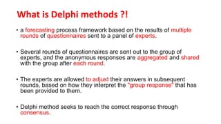 What is Delphi methods ?!
• a forecasting process framework based on the results of multiple
rounds of questionnaires sent to a panel of experts.
• Several rounds of questionnaires are sent out to the group of
experts, and the anonymous responses are aggregated and shared
with the group after each round.
• The experts are allowed to adjust their answers in subsequent
rounds, based on how they interpret the "group response" that has
been provided to them.
• Delphi method seeks to reach the correct response through
consensus.
 
