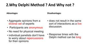 2.Why Delphi Method ? And Why not ?
Advantages
• Aggregate opinions from a
diverse set of experts
• Participants are anonymous
• No need for physical meeting
• individual panelists don't have
to worry about repercussions
for their opinions
Disadvantages
• does not result in the same
sort of interactions as a live
discussion.
• Response times with the
Delphi method can be long
 