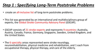 Step 1 : Specifying Long-Term Poststroke Problems
• create an all-inclusive list of long-term poststroke problems.
• This list was generated by an international and multidisciplinary group of
experts, the Global Stroke Community Advisory Panel (GSCAP).
• GSCAP consists of 21 stroke experts and represents 9 countries: Australia,
Austria, Canada, France, Germany, Singapore, Sweden, United Kingdom, and
the United States.
• The 6 specialty areas represented were stroke neurology,
neurorehabilitation, physical medicine and rehabilitation, and 1 each from
occupational therapy, physical therapy, and care of the elderly.
 