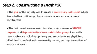 Step 2: Constructing a Draft PSC
• The goal of this activity was to create a preliminary instrument which
is a set of instructions, problem areas, and response areas was
constructed.
• The instrument development team included a subset of GSCAP
experts and Representatives from stakeholder groups involved in
poststroke care including : primary and secondary care physicians,
allied health professionals, community nurses, and representatives of
stroke survivors.
 