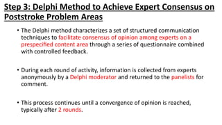Step 3: Delphi Method to Achieve Expert Consensus on
Poststroke Problem Areas
• The Delphi method characterizes a set of structured communication
techniques to facilitate consensus of opinion among experts on a
prespeciﬁed content area through a series of questionnaire combined
with controlled feedback.
• During each round of activity, information is collected from experts
anonymously by a Delphi moderator and returned to the panelists for
comment.
• This process continues until a convergence of opinion is reached,
typically after 2 rounds.
 
