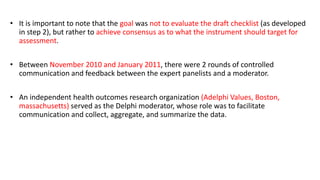 • It is important to note that the goal was not to evaluate the draft checklist (as developed
in step 2), but rather to achieve consensus as to what the instrument should target for
assessment.
• Between November 2010 and January 2011, there were 2 rounds of controlled
communication and feedback between the expert panelists and a moderator.
• An independent health outcomes research organization (Adelphi Values, Boston,
massachusetts) served as the Delphi moderator, whose role was to facilitate
communication and collect, aggregate, and summarize the data.
 