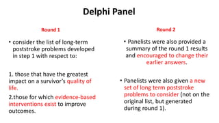 Delphi Panel
Round 1
• consider the list of long-term
poststroke problems developed
in step 1 with respect to:
1. those that have the greatest
impact on a survivor’s quality of
life.
2.those for which evidence-based
interventions exist to improve
outcomes.
Round 2
• Panelists were also provided a
summary of the round 1 results
and encouraged to change their
earlier answers.
• Panelists were also given a new
set of long term poststroke
problems to consider (not on the
original list, but generated
during round 1).
 