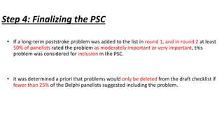 Step 4: Finalizing the PSC
• If a long-term poststroke problem was added to the list in round 1, and in round 2 at least
50% of panelists rated the problem as moderately important or very important, this
problem was considered for inclusion in the PSC.
• it was determined a priori that problems would only be deleted from the draft checklist if
fewer than 25% of the Delphi panelists suggested including the problem.
 