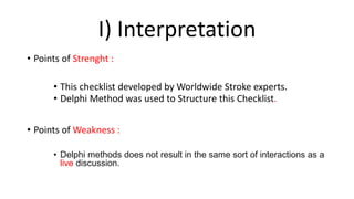 I) Interpretation
• Points of Strenght :
• This checklist developed by Worldwide Stroke experts.
• Delphi Method was used to Structure this Checklist.
• Points of Weakness :
• Delphi methods does not result in the same sort of interactions as a
live discussion.
 