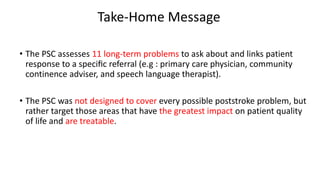 Take-Home Message
• The PSC assesses 11 long-term problems to ask about and links patient
response to a speciﬁc referral (e.g : primary care physician, community
continence adviser, and speech language therapist).
• The PSC was not designed to cover every possible poststroke problem, but
rather target those areas that have the greatest impact on patient quality
of life and are treatable.
 