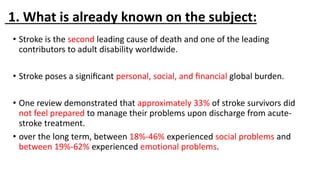 1. What is already known on the subject:
• Stroke is the second leading cause of death and one of the leading
contributors to adult disability worldwide.
• Stroke poses a signiﬁcant personal, social, and ﬁnancial global burden.
• One review demonstrated that approximately 33% of stroke survivors did
not feel prepared to manage their problems upon discharge from acute-
stroke treatment.
• over the long term, between 18%-46% experienced social problems and
between 19%-62% experienced emotional problems.
 