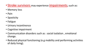 •Stroke survivors may experience impairments, such as:
• Memory loss
• Pain
• Spasticity
• Fatigue
• Urinary incontinence
• Cognitive impairment
• Communication disorders such as : social isolation , emotional
change.
• Reduced physical functioning (e.g mobility and performing activities
of daily living).
 