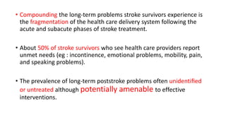 • Compounding the long-term problems stroke survivors experience is
the fragmentation of the health care delivery system following the
acute and subacute phases of stroke treatment.
• About 50% of stroke survivors who see health care providers report
unmet needs (eg : incontinence, emotional problems, mobility, pain,
and speaking problems).
• The prevalence of long-term poststroke problems often unidentiﬁed
or untreated although potentially amenable to effective
interventions.
 