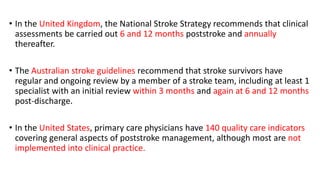 • In the United Kingdom, the National Stroke Strategy recommends that clinical
assessments be carried out 6 and 12 months poststroke and annually
thereafter.
• The Australian stroke guidelines recommend that stroke survivors have
regular and ongoing review by a member of a stroke team, including at least 1
specialist with an initial review within 3 months and again at 6 and 12 months
post-discharge.
• In the United States, primary care physicians have 140 quality care indicators
covering general aspects of poststroke management, although most are not
implemented into clinical practice.
 