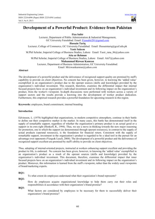 Industrial Engineering Letters
ISSN 2224-6096 (Paper) ISSN 2225-0581 (online)
Vol.3, No.9, 2013

www.iiste.org

Development of a Powerful Product: Evidence from Pakistan
Fiza Sabir
Lecturer, Department of Public Administration & Industrial Management,
GC University Faisalabad. Email: Fizasabir201@gmail.com
Hussain Tariq
Lecturer, College of Commerce, GC University Faisalabad. Email: Hussaintariq@gcuf.edu.pk
Yasir Saleem
M.Phil Scholar, Imperial College of Business Studies, Lahore Email: Yasir_rana_86@yahoo.com
Atta ur Rehman
M.Phil Scholar, Imperial College of Business Studies, Lahore Email: Atti7@yahoo.com
Muhammad Rizwan Kamran
Lecturer, Department of Business Administration, GC University Faisalabad.
Email: Mrizwankamran@yahoo.com
Abstract
The development of a powerful product and the deliverance of recognized support quality are premised by staff's
capability to provide on client objectives. No concern has been given, however, to knowing the ‘added value’
exemplified in an organization’s product due to the operant sources (skills and knowledge) provided by the
organization’s individual investment. This research, therefore, examines the differential impact that internal
focused projects have on an organization’s individual investment and its following impact on the organization’s
product, from the worker's viewpoint. In-depth discussions were performed with workers across a variety of
support sectors and the results provide a knowing into the development of worker product dedication.
Furthermore, this empirical research provides a powerful foundation for upcoming research in this region.
Keywords: employees, brand commitment, internal branding
Introduction
Edvinsson, L. (1978) highlighted that organizations, in modern competitive atmosphere, continue in their battle
to define out their competitive market in the market. In many cases, this battle has demonstrated itself in the
supply of remarkable support, regardless of whether the organization’s primary product is an actual good or a
support in its own right (Henkoff, R., 1994). Thus, we see a move in thinking towards the new major reasoning
for promotion, one in which the support (as demonstrated through operant resources), in contrast to the supply of
actual products (operand resources), is the foundation for financial return. Consistent with the supply of
remarkable support, investment in the organization’s product is regarded to be a ideal tool in the pursuit for an
advantage over opponents (Vargo& Lusch, 2004). The development of a powerful product and the deliverance of
recognized support excellent are premised by staff's ability to provide on client objectives.
Thus, adopting of internal-oriented projects, instructed at workers enhancing support excellent and providing the
product to life, is endorsed. No concern has been given, however, to knowing the ‘added value’ exemplified in
an organization’s product as a result of the operant sources (skills and knowledge) provided by the
organization’s individual investment. This document, therefore, examines the differential impact that inner
focused projects have on an organization’s individual investment and its following impact on the organization’s
product. Moreover, this information is learned from the staff's viewpoint, rather than the widely used viewpoints
of brand/marketing experts.
RQ1:
To what extent do employees understand what their organization’s brand represents?
RQ2:
How do employees acquire organizational knowledge to help them carry out their roles and
responsibilities in accordance with their organization’s brand promise?
RQ3:
What factors are considered by employees to be necessary for them to successfully deliver their
organization’s brand promise?

60

 