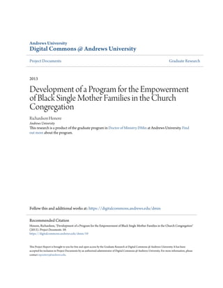 Andrews University
Digital Commons @ Andrews University
Project Documents Graduate Research
2013
Development of a Program for the Empowerment
of Black Single Mother Families in the Church
Congregation
Richardson Honore
Andrews University
This research is a product of the graduate program in Doctor of Ministry DMin at Andrews University. Find
out more about the program.
Follow this and additional works at: https://digitalcommons.andrews.edu/dmin
This Project Report is brought to you for free and open access by the Graduate Research at Digital Commons @ Andrews University. It has been
accepted for inclusion in Project Documents by an authorized administrator of Digital Commons @ Andrews University. For more information, please
contact repository@andrews.edu.
Recommended Citation
Honore, Richardson, "Development of a Program for the Empowerment of Black Single Mother Families in the Church Congregation"
(2013). Project Documents. 59.
https://digitalcommons.andrews.edu/dmin/59
 
