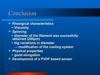 Conclusion
 Rheolgical characteristics
 − Viscosity
 Spinning
 − diameter of the filament was succesfully
  obtained (200µm)
 − big variations in diameter
   → modification of the cooling system
 Physical properties
 − good elongation
 Development of a PVDF based sensor
 