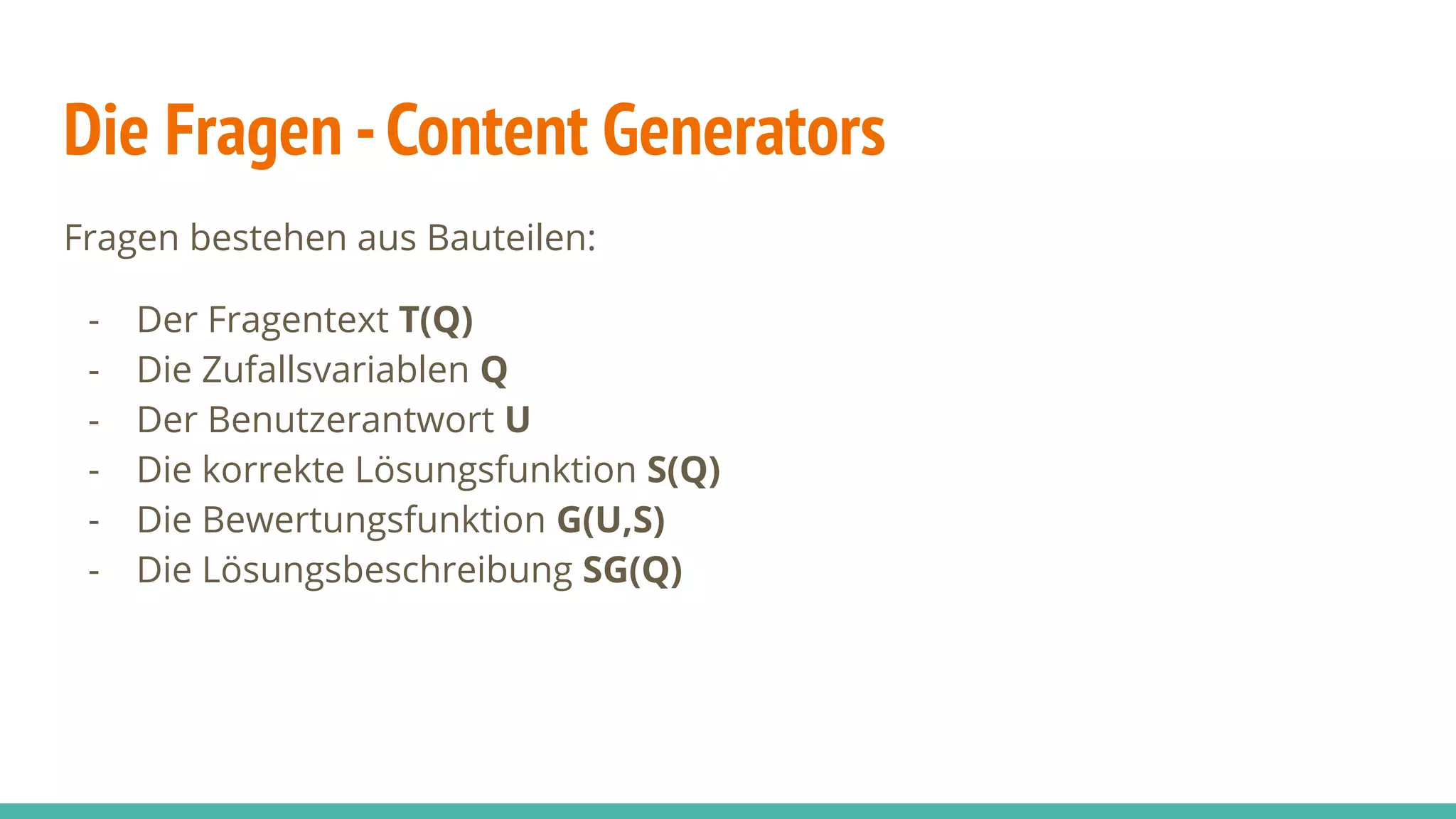 Die Fragen -Content Generators
Fragen bestehen aus Bauteilen:
- Der Fragentext T(Q)
- Die Zufallsvariablen Q
- Der Benutzerantwort U
- Die korrekte Lösungsfunktion S(Q)
- Die Bewertungsfunktion G(U,S)
- Die Lösungsbeschreibung SG(Q)
 