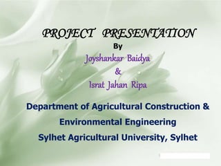 PROJECT PRESENTATION
By
Joyshankar Baidya
&
Israt Jahan Ripa
Department of Agricultural Construction &
Environmental Engineering
Sylhet Agricultural University, Sylhet
 
