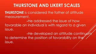 THURSTONE AND LIKERT SCALES
THURSTONE is considered the father of attitude
measurement.
-He addressed the issue of how
favorable an individual is with regard to a given
issue.
-He developed an attitude continuum
to determine the position of favorability on the
issue.
 