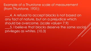 ___4. A refusal to accept blacks is not based on
any fact of nature, but on a prejudice which
should be overcome. (scale value= 7.9)
___5. I believe that blacks deserve the same social
privileges as whites. (10.3)
Example of a Thurstone scale of measurement
(from Thurstone, 1931):
 