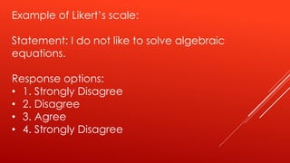 Example of Likert’s scale:
Statement: I do not like to solve algebraic
equations.
Response options:
• 1. Strongly Disagree
• 2. Disagree
• 3. Agree
• 4. Strongly Disagree
 