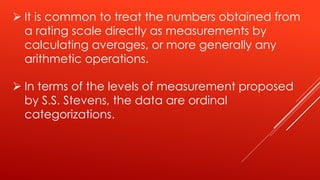  It is common to treat the numbers obtained from
a rating scale directly as measurements by
calculating averages, or more generally any
arithmetic operations.
 In terms of the levels of measurement proposed
by S.S. Stevens, the data are ordinal
categorizations.
 