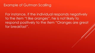 Example of Gutman Scalling
For instance, if the individual responds negatively
to the item “I like oranges”, he is not likely to
respond positively to the item “Oranges are great
for breakfast”.
 