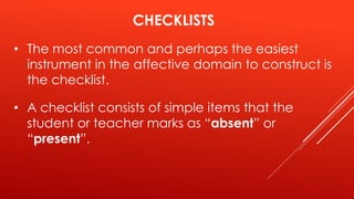 CHECKLISTS
• The most common and perhaps the easiest
instrument in the affective domain to construct is
the checklist.
• A checklist consists of simple items that the
student or teacher marks as “absent” or
“present”.
 