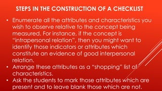 STEPS IN THE CONSTRUCTION OF A CHECKLIST
• Enumerate all the attributes and characteristics you
wish to observe relative to the concept being
measured. For instance, if the concept is
“intrapersonal relation”, then you might want to
identify those indicators or attributes which
constitute an evidence of good interpersonal
relation.
• Arrange these attributes as a “shopping” list of
characteristics.
• Ask the students to mark those attributes which are
present and to leave blank those which are not.
 