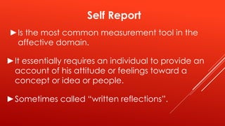 Self Report
►Is the most common measurement tool in the
affective domain.
►It essentially requires an individual to provide an
account of his attitude or feelings toward a
concept or idea or people.
►Sometimes called “written reflections”.
 