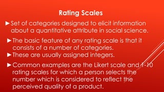 Rating Scales
►Set of categories designed to elicit information
about a quantitative attribute in social science.
►The basic feature of any rating scale is that it
consists of a number of categories.
►These are usually assigned integers.
►Common examples are the Likert scale and 1-10
rating scales for which a person selects the
number which is considered to reflect the
perceived quality of a product.
 