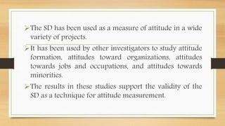The SD has been used as a measure of attitude in a wide
variety of projects.
It has been used by other investigators to study attitude
formation, attitudes toward organizations, attitudes
towards jobs and occupations, and attitudes towards
minorities.
The results in these studies support the validity of the
SD as a technique for attitude measurement.
 