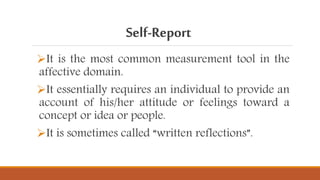 Self-Report
It is the most common measurement tool in the
affective domain.
It essentially requires an individual to provide an
account of his/her attitude or feelings toward a
concept or idea or people.
It is sometimes called “written reflections”.
 