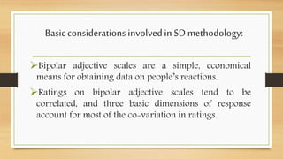 Basicconsiderations involvedin SDmethodology:
Bipolar adjective scales are a simple, economical
means for obtaining data on people’s reactions.
Ratings on bipolar adjective scales tend to be
correlated, and three basic dimensions of response
account for most of the co-variation in ratings.
 