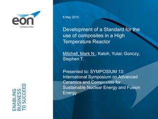 Development of a Standard for the
use of composites in a High
Temperature Reactor
6 May 2015
Mitchell, Mark N.; Katoh, Yutai; Gonczy,
Stephen T.
Presented to: SYMPOSIUM 13:
International Symposium on Advanced
Ceramics and Composites for
Sustainable Nuclear Energy and Fusion
Energy
 