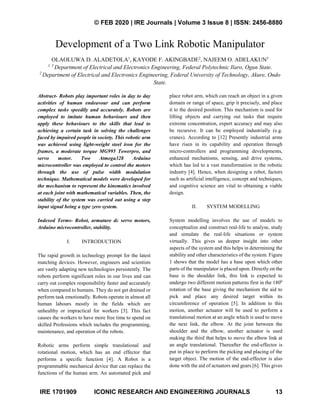 © FEB 2020 | IRE Journals | Volume 3 Issue 8 | ISSN: 2456-8880
IRE 1701909 ICONIC RESEARCH AND ENGINEERING JOURNALS 13
Development of a Two Link Robotic Manipulator
OLAOLUWA D. ALADETOLA1
, KAYODE F. AKINGBADE2
, NAJEEM O. ADELAKUN3
1, 3
Department of Electrical and Electronics Engineering, Federal Polytechnic Ilaro, Ogun State.
2
Department of Electrical and Electronics Engineering, Federal University of Technology, Akure, Ondo
State.
Abstract- Robots play important roles in day to day
activities of human endeavour and can perform
complex tasks speedily and accurately. Robots are
employed to imitate human behaviours and then
apply these behaviours to the skills that lead to
achieving a certain task in solving the challenges
faced by impaired people in society. This robotic arm
was achieved using light-weight steel iron for the
frames, a moderate torque MG995 Towerpro, and
servo motor. Two Atmega328 Arduino
microcontroller was employed to control the motors
through the use of pulse width modulation
technique. Mathematical models were developed for
the mechanism to represent the kinematics involved
at each joint with mathematical variables. Then, the
stability of the system was carried out using a step
input signal being a type zero system.
Indexed Terms- Robot, armature dc servo motors,
Arduino microcontroller, stability.
I. INTRODUCTION
The rapid growth in technology prompt for the latest
matching devices. However, engineers and scientists
are vastly adapting new technologies persistently. The
robots perform significant roles in our lives and can
carry out complex responsibility faster and accurately
when compared to humans. They do not get drained or
perform task emotionally. Robots operate in almost all
human labours mostly in the fields which are
unhealthy or impractical for workers [3]. This fact
causes the workers to have more free time to spend on
skilled Professions which includes the programming,
maintenance, and operation of the robots.
Robotic arms perform simple translational and
rotational motion, which has an end effector that
performs a specific function [4]. A Robot is a
programmable mechanical device that can replace the
functions of the human arm. An automated pick and
place robot arm, which can reach an object in a given
domain or range of space, grip it precisely, and place
it to the desired position. This mechanism is used for
lifting objects and carrying out tasks that require
extreme concentration, expert accuracy and may also
be recursive. It can be employed industrially (e.g.
cranes). According to [12] Presently industrial arms
have risen in its capability and operation through
micro-controllers and programming developments,
enhanced mechanisms, sensing, and drive systems,
which has led to a vast transformation in the robotic
industry [4]. Hence, when designing a robot, factors
such as artificial intelligence, concept and techniques,
and cognitive science are vital to obtaining a viable
design.
II. SYSTEM MODELLING
System modelling involves the use of models to
conceptualize and construct real-life to analyse, study
and simulate the real-life situations or system
virtually. This gives us deeper insight into other
aspects of the system and this helps in determining the
stability and other characteristics of the system. Figure
1 shows that the model has a base upon which other
parts of the manipulator is placed upon. Directly on the
base is the shoulder link, this link is expected to
undergo two different motion patterns first in the 1800
rotation of the base giving the mechanism the aid to
pick and place any desired target within its
circumference of operation [5]. In addition to this
motion, another actuator will be used to perform a
translational motion at an angle which is used to move
the next link, the elbow. At the joint between the
shoulder and the elbow, another actuator is used
making the third that helps to move the elbow link at
an angle translational. Thereafter the end-effector is
put in place to perform the picking and placing of the
target object. The motion of the end-effector is also
done with the aid of actuators and gears [6]. This gives
 