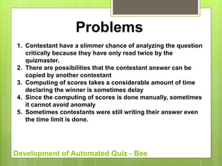 Development of Automated Quiz - Bee
Problems
1. Contestant have a slimmer chance of analyzing the question
critically because they have only read twice by the
quizmaster.
2. There are possibilities that the contestant answer can be
copied by another contestant
3. Computing of scores takes a considerable amount of time
declaring the winner is sometimes delay
4. Since the computing of scores is done manually, sometimes
it cannot avoid anomaly
5. Sometimes contestants were still writing their answer even
the time limit is done.
 