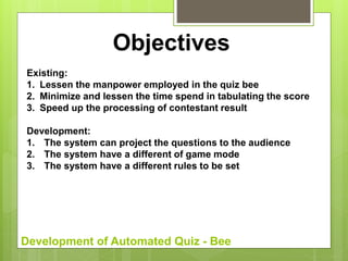 Development of Automated Quiz - Bee
Objectives
Existing:
1. Lessen the manpower employed in the quiz bee
2. Minimize and lessen the time spend in tabulating the score
3. Speed up the processing of contestant result
Development:
1. The system can project the questions to the audience
2. The system have a different of game mode
3. The system have a different rules to be set
 