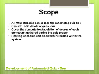 Development of Automated Quiz - Bee
Scope
• All MSC students can access the automated quiz bee
• Can add, edit, delete of questions
• Cover the computation/tabulation of scores of each
contestant gathered during the quiz proper
• Ranking of scores can be determine is also within the
system
 
