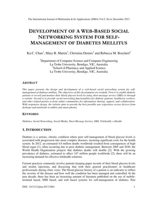 The International Journal of Multimedia & Its Applications (IJMA) Vol.5, No.6, December 2013

DEVELOPMENT OF A WEB-BASED SOCIAL
NETWORKING SYSTEM FOR SELFMANAGEMENT OF DIABETES MELLITUS
Ka C. Chan1, Mary B. Martin1, Christina Dennis2 and Rebecca M. Boschert2
1

Department of Computer Science and Computer Engineering
La Trobe University, Bendigo, VIC, Australia
2
School of Pharmacy and Applied Science
La Trobe University, Bendigo, VIC, Australia

ABSTRACT
This paper presents the design and development of a web-based social networking system for selfmanagement of diabetes mellitus. The objectives of this development are twofold. First is to enable diabetic
patients to record and monitor their blood glucose levels by using short message service (SMS) or through
a website. Second is to provide social networking functionalities for diabetic patients, healthcare workers,
and other related parties to form online communities for information sharing, support, and collaboration.
With responsive design, the website aims to provide the best possible user experience across devices from
desktops and notebooks to tablets and smart phones.

KEYWORDS
Diabetes, Social Networking, Social Media, Short Message Service, SMS, Telehealth, e-Health

1. INTRODUCTION
Diabetes is a serious, chronic condition where poor self-management of blood glucose levels is
associated with progression into more complex diseases, incurring significant costs for the health
system. In 2012, an estimated 4.8 million deaths worldwide resulted from consequences of high
blood sugar [1], often occurring due to poor diabetic management. Between 2005 and 2030, the
World Health Organization projects that diabetes deaths will double [2]. With the growing
prevalence of diabetes, estimated to affect 347 million people worldwide [2], there will be an
increasing demand for effective telehealth solutions.
Current practices commonly involve patients keeping paper records of their blood glucose levels
and insulin injections, and discussing that with their general practitioners or healthcare
professionals during clinic visits. The blood glucose history of a patient is an indicator to reflect
the severity of the disease and how well the condition has been managed and controlled. In the
past decade, there has been an increasing amount of literature published on the use of mobileterminal based, SMS based, and web based systems for self-management of diabetes. Past
DOI : 10.5121/ijma.2013.5601

1

 