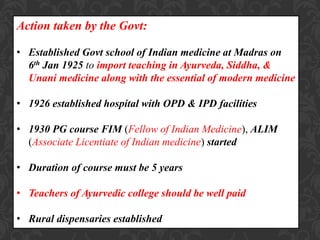 Action taken by the Govt:
• Established Govt school of Indian medicine at Madras on
6th Jan 1925 to import teaching in Ayurveda, Siddha, &
Unani medicine along with the essential of modern medicine
• 1926 established hospital with OPD & IPD facilities
• 1930 PG course FIM (Fellow of Indian Medicine), ALIM
(Associate Licentiate of Indian medicine) started
• Duration of course must be 5 years
• Teachers of Ayurvedic college should be well paid
• Rural dispensaries established
 