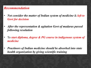 Recommendation
• Not consider the matter of Indian system of medicine & left to
Govt for decision
• After the representation & agitation Govt of madaras passed
following resolution
• To start diploma, degree & PG course in indigenous system of
medicine
• Practinors of Indian medicine should be absorbed into state
health organization by giving scientific training
 